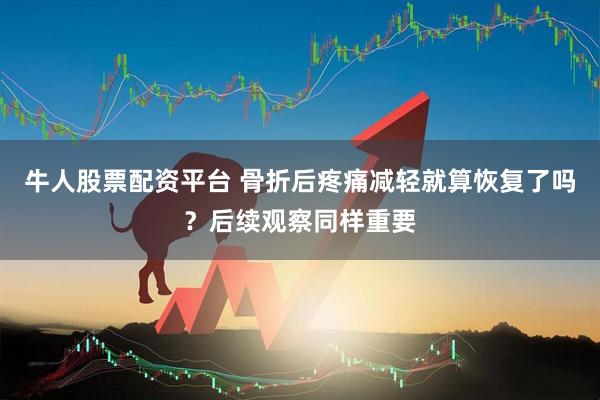 牛人股票配资平台 骨折后疼痛减轻就算恢复了吗？后续观察同样重要